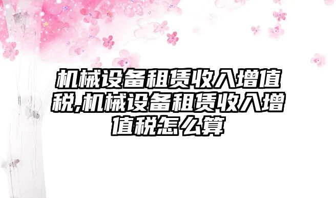 機(jī)械設(shè)備租賃收入增值稅,機(jī)械設(shè)備租賃收入增值稅怎么算
